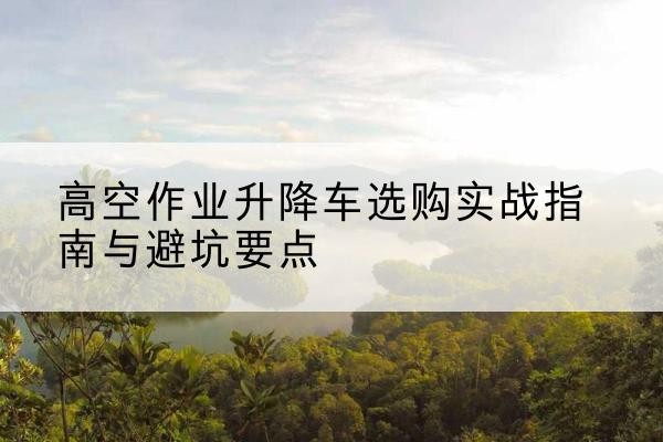 安顺升降车怎么选-高空作业升降车选购实战指南与避坑要点