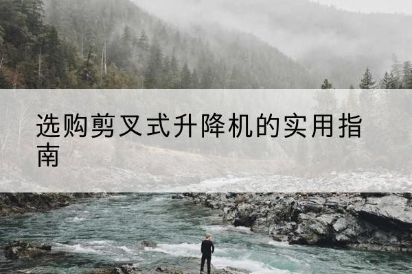 安顺剪叉式升降机怎么选-选购剪叉式升降机的实用指南