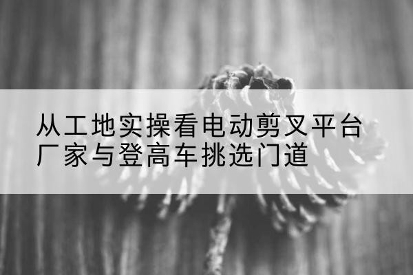 安顺电动剪叉升降平台厂家-从工地实操看电动剪叉平台厂家与登高车挑选门道