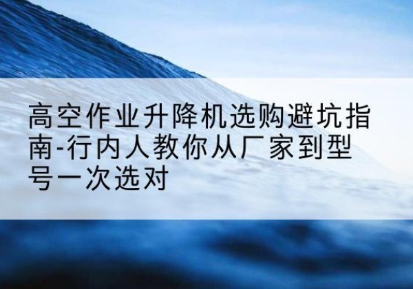 安顺升降平台厂家-高空作业升降机选购避坑指南-行内人教你从厂家到型号一次选对