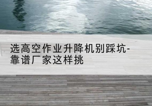 安顺剪叉式升降机厂家-选高空作业升降机别踩坑-靠谱厂家这样挑