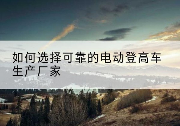 安顺电动登高车厂家-如何选择可靠的电动登高车生产厂家