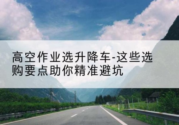 安顺升降车厂家-高空作业选升降车-这些选购要点助你*避坑