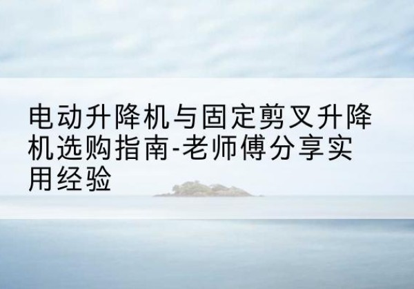 安顺电动升降机怎么选-电动升降机与固定剪叉升降机选购指南-老师傅分享实用经验