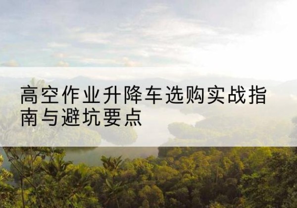 安顺升降车怎么选-高空作业升降车选购实战指南与避坑要点