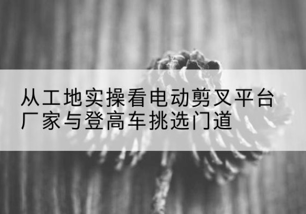 安顺电动剪叉升降平台厂家-从工地实操看电动剪叉平台厂家与登高车挑选门道
