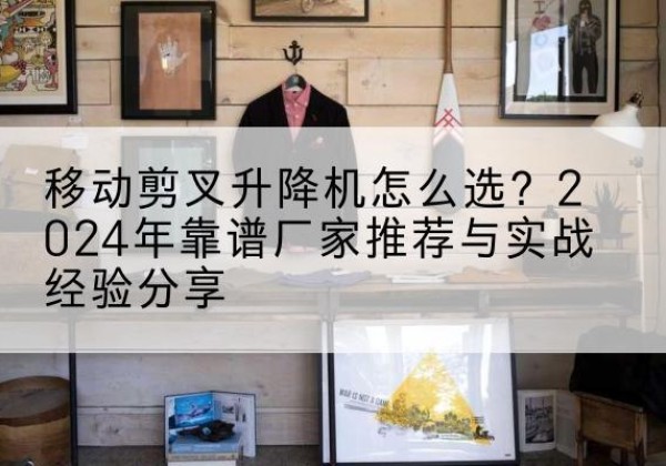 安顺升降平台厂家推荐-移动剪叉升降机怎么选？2024年靠谱厂家推荐与实战经验分享