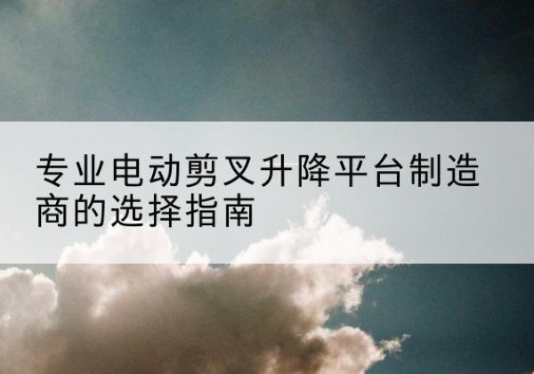 安顺电动剪叉升降平台厂家-专业电动剪叉升降平台制造商的选择指南